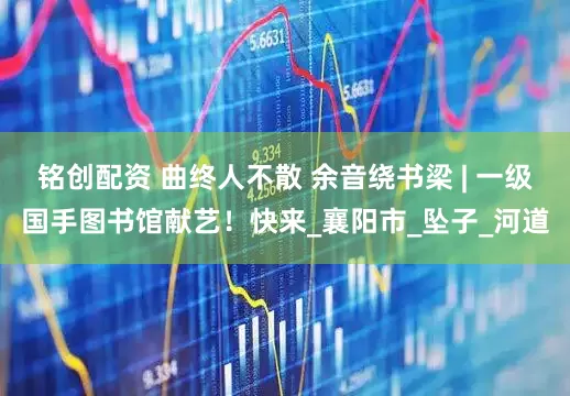 铭创配资 曲终人不散 余音绕书梁 | 一级国手图书馆献艺！快来_襄阳市_坠子_河道