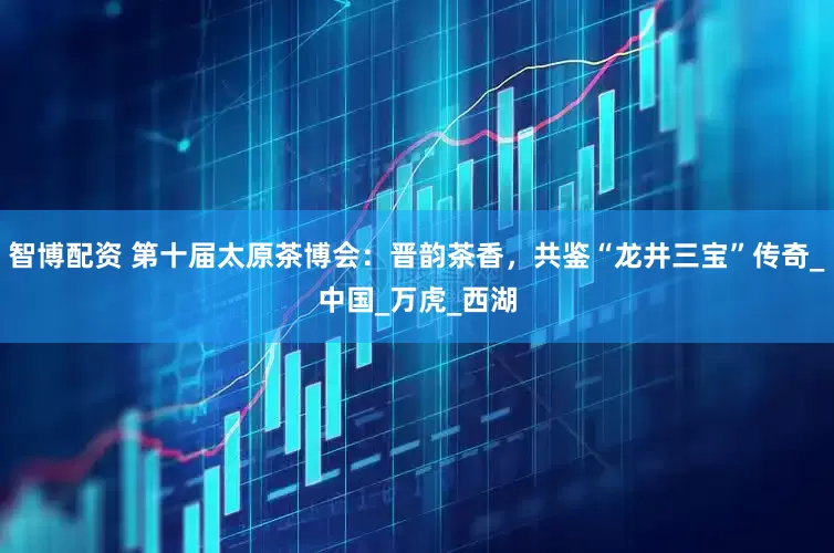 智博配资 第十届太原茶博会：晋韵茶香，共鉴“龙井三宝”传奇_中国_万虎_西湖