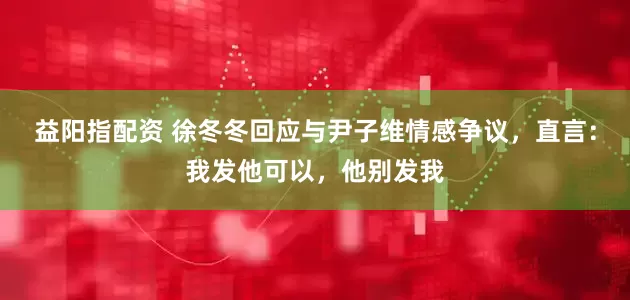 益阳指配资 徐冬冬回应与尹子维情感争议，直言：我发他可以，他别发我