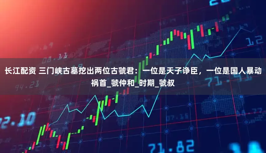长江配资 三门峡古墓挖出两位古虢君：一位是天子诤臣，一位是国人暴动祸首_虢仲和_时期_虢叔