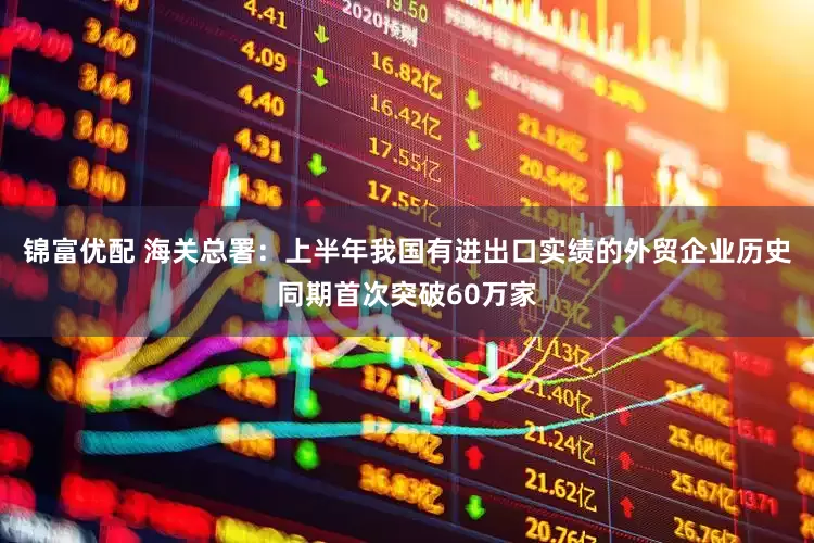 锦富优配 海关总署：上半年我国有进出口实绩的外贸企业历史同期首次突破60万家