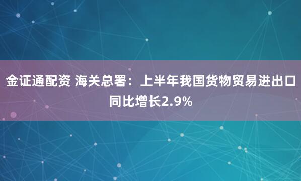 金证通配资 海关总署：上半年我国货物贸易进出口同比增长2.9%