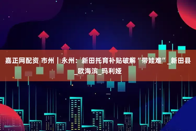 嘉正网配资 市州｜永州：新田托育补贴破解“带娃难”_新田县_欧海滨_玛利娅
