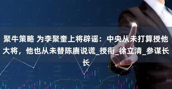聚牛策略 为李聚奎上将辟谣：中央从未打算授他大将，他也从未替陈赓说谎_授衔_徐立清_参谋长