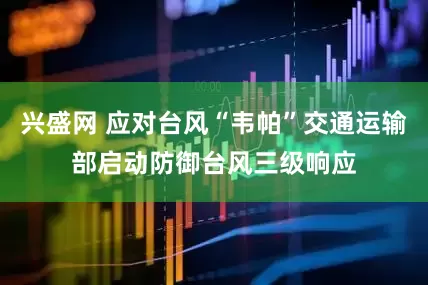 兴盛网 应对台风“韦帕”交通运输部启动防御台风三级响应