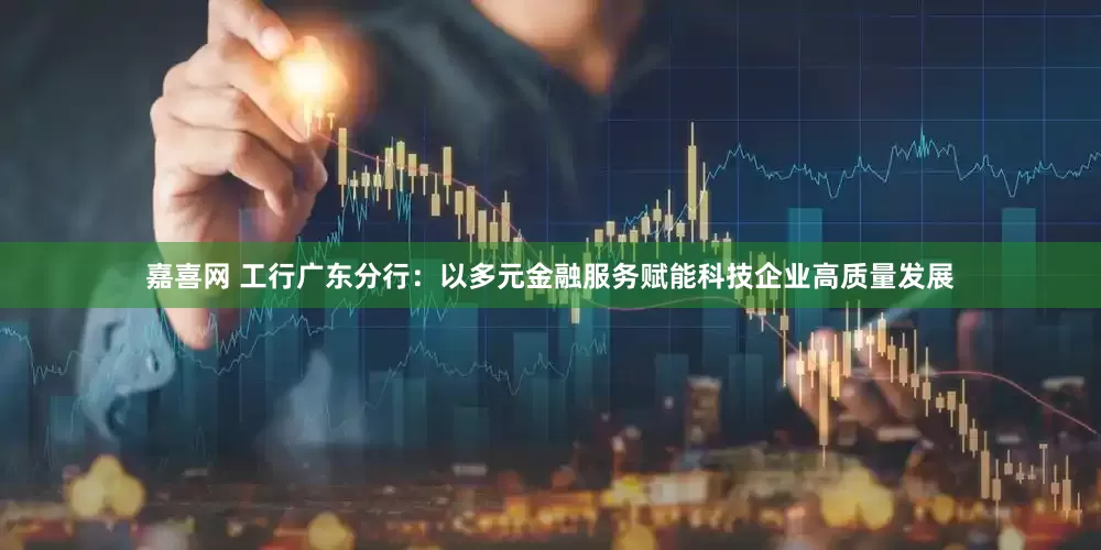嘉喜网 工行广东分行：以多元金融服务赋能科技企业高质量发展