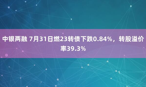 中银两融 7月31日燃23转债下跌0.84%，转股溢价率39.3%
