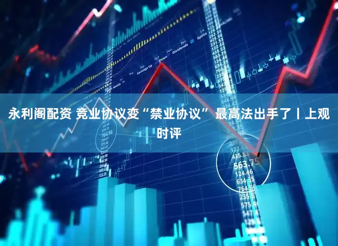 永利阁配资 竞业协议变“禁业协议” 最高法出手了丨上观时评