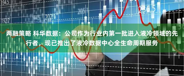 两融策略 科华数据：公司作为行业内第一批进入液冷领域的先行者，现已推出了液冷数据中心全生命周期服务