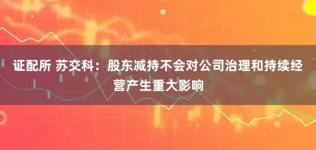 证配所 苏交科：股东减持不会对公司治理和持续经营产生重大影响