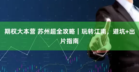 期权大本营 苏州超全攻略｜玩转江南，避坑+出片指南