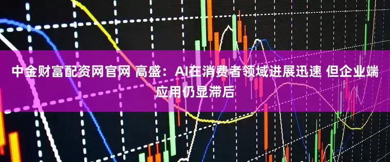 中金财富配资网官网 高盛：AI在消费者领域进展迅速 但企业端应用仍显滞后