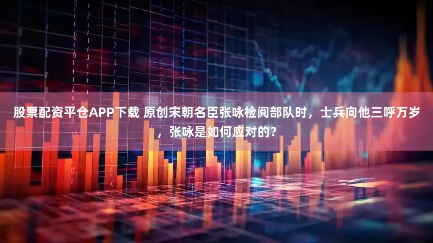 股票配资平仓APP下载 原创宋朝名臣张咏检阅部队时，士兵向他三呼万岁，张咏是如何应对的？