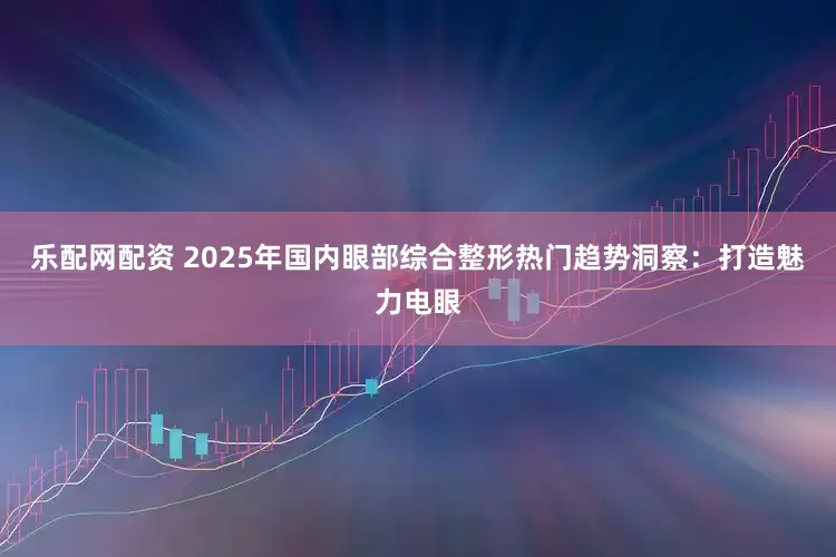 乐配网配资 2025年国内眼部综合整形热门趋势洞察：打造魅力电眼