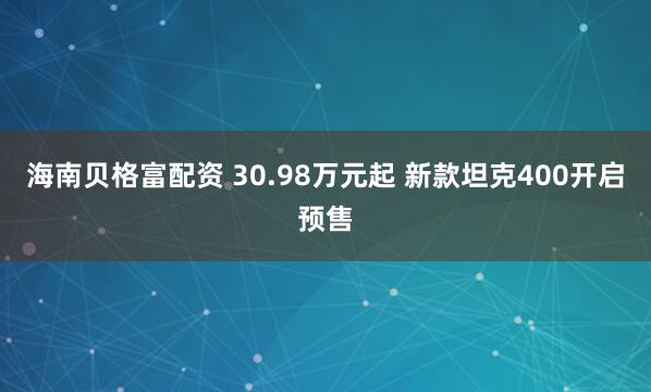 海南贝格富配资 30.98万元起 新款坦克400开启预售