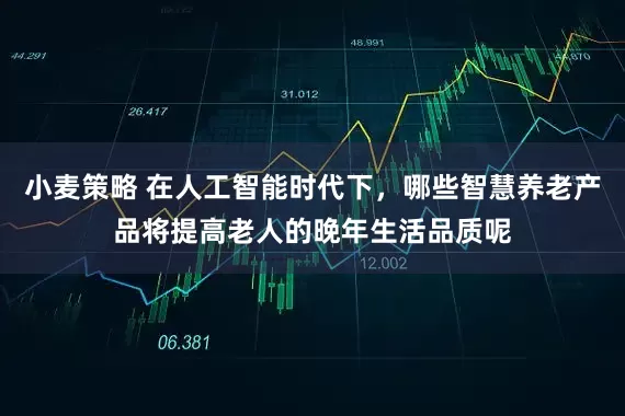 小麦策略 在人工智能时代下，哪些智慧养老产品将提高老人的晚年生活品质呢