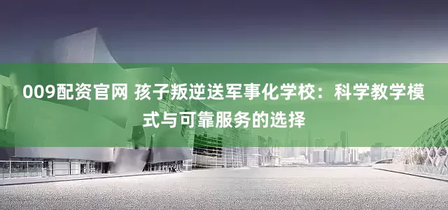 009配资官网 孩子叛逆送军事化学校：科学教学模式与可靠服务的选择