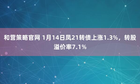 和营策略官网 1月14日凤21转债上涨1.3%，转股溢价率7.1%