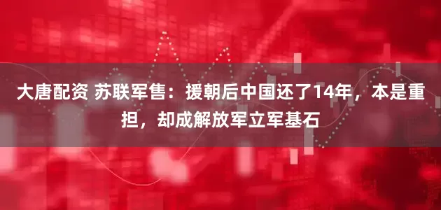 大唐配资 苏联军售：援朝后中国还了14年，本是重担，却成解放军立军基石