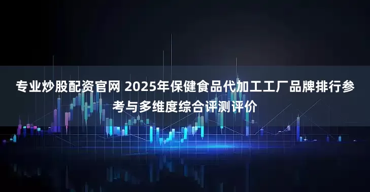 专业炒股配资官网 2025年保健食品代加工工厂品牌排行参考与多维度综合评测评价