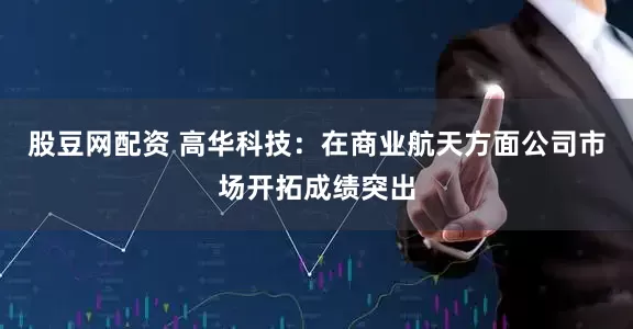 股豆网配资 高华科技：在商业航天方面公司市场开拓成绩突出
